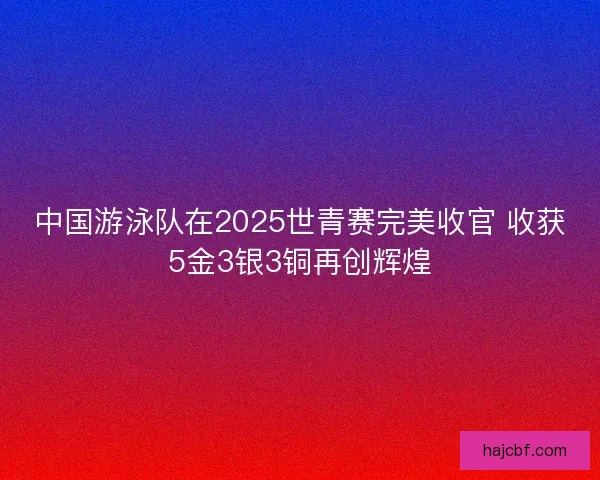 中国游泳队在2025世青赛完美收官 收获5金3银3铜再创辉煌