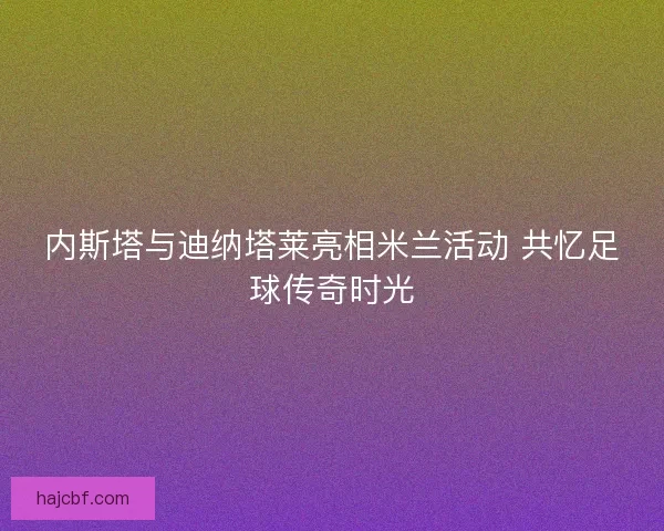 内斯塔与迪纳塔莱亮相米兰活动 共忆足球传奇时光