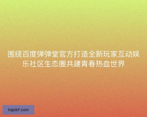 围绕百度弹弹堂官方打造全新玩家互动娱乐社区生态圈共建青春热血世界