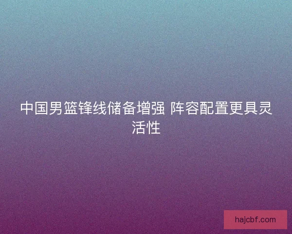 中国男篮锋线储备增强 阵容配置更具灵活性