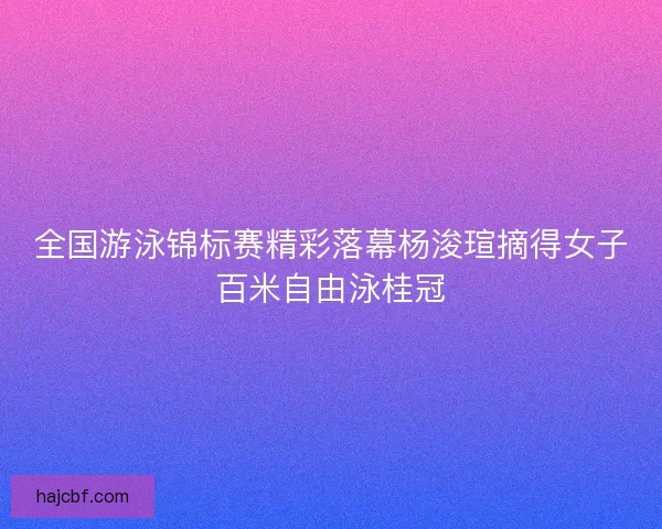 全国游泳锦标赛精彩落幕杨浚瑄摘得女子百米自由泳桂冠