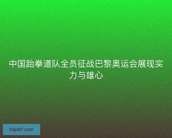 中国跆拳道队全员征战巴黎奥运会展现实力与雄心