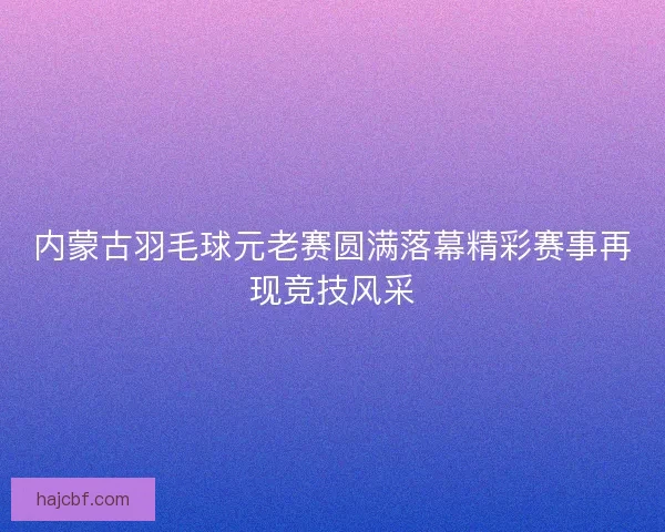内蒙古羽毛球元老赛圆满落幕精彩赛事再现竞技风采