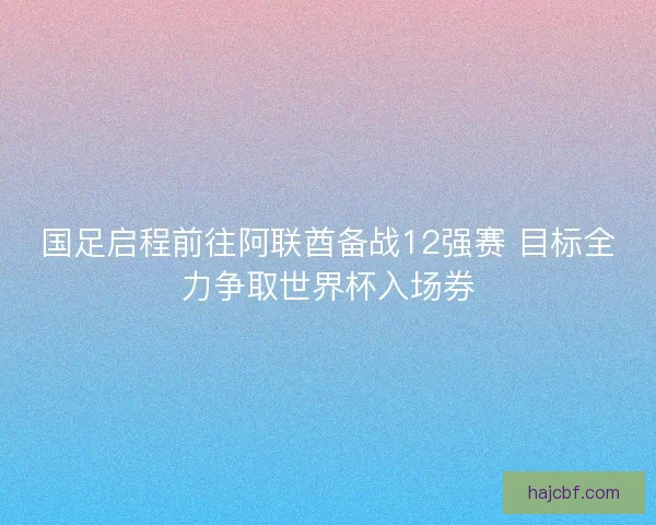 国足启程前往阿联酋备战12强赛 目标全力争取世界杯入场券