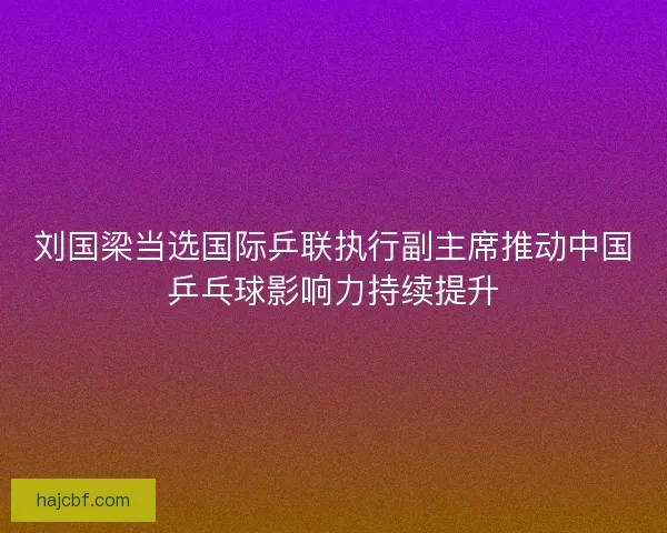 刘国梁当选国际乒联执行副主席推动中国乒乓球影响力持续提升