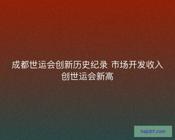 成都世运会创新历史纪录 市场开发收入创世运会新高