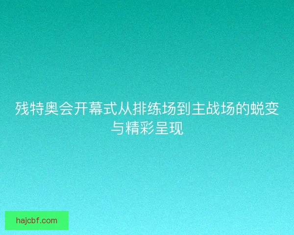 残特奥会开幕式从排练场到主战场的蜕变与精彩呈现