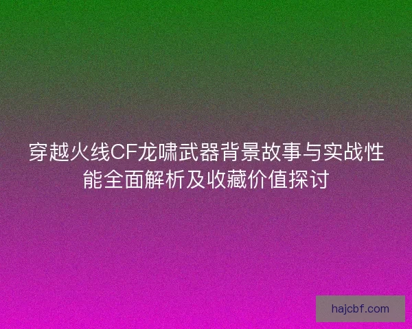 穿越火线CF龙啸武器背景故事与实战性能全面解析及收藏价值探讨