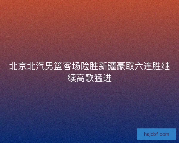 北京北汽男篮客场险胜新疆豪取六连胜继续高歌猛进